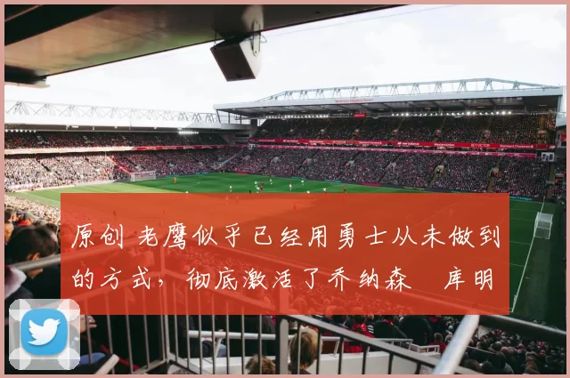 原创 老鹰似乎已经用勇士从未做到的方式,彻底激活了乔纳森・库明加