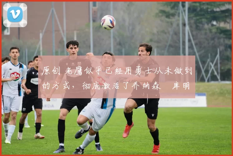 原创 老鹰似乎已经用勇士从未做到的方式,彻底激活了乔纳森・库明加