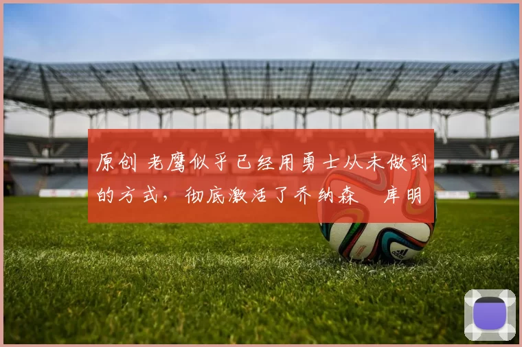 原创 老鹰似乎已经用勇士从未做到的方式，彻底激活了乔纳森・库明加