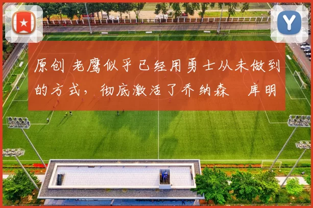 原创 老鹰似乎已经用勇士从未做到的方式,彻底激活了乔纳森・库明加