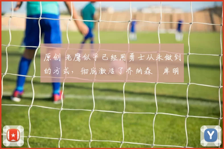 原创 老鹰似乎已经用勇士从未做到的方式，彻底激活了乔纳森・库明加