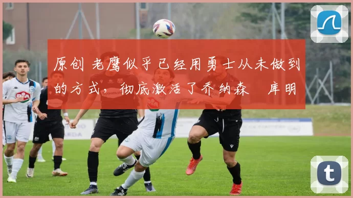 原创 老鹰似乎已经用勇士从未做到的方式,彻底激活了乔纳森・库明加