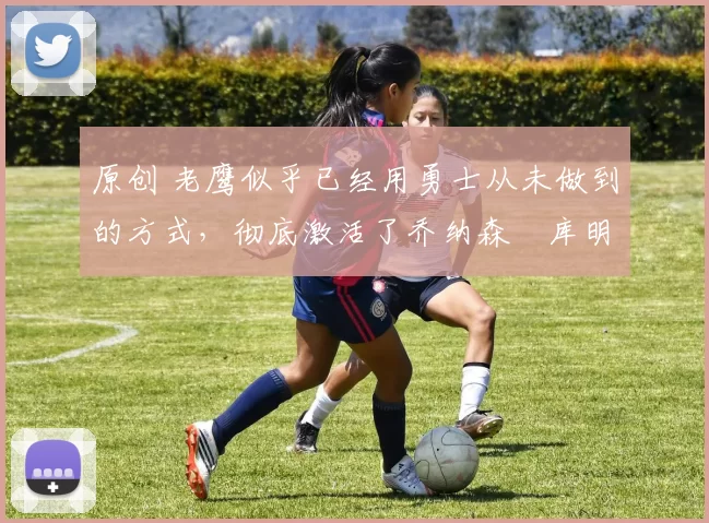 原创 老鹰似乎已经用勇士从未做到的方式，彻底激活了乔纳森・库明加