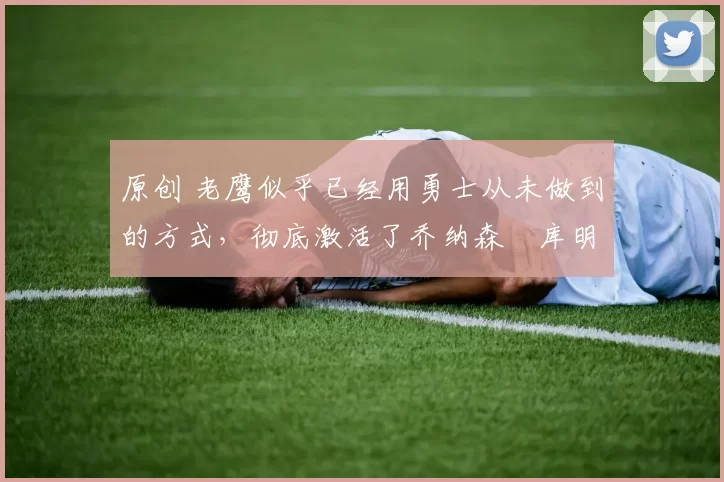 原创 老鹰似乎已经用勇士从未做到的方式，彻底激活了乔纳森・库明加