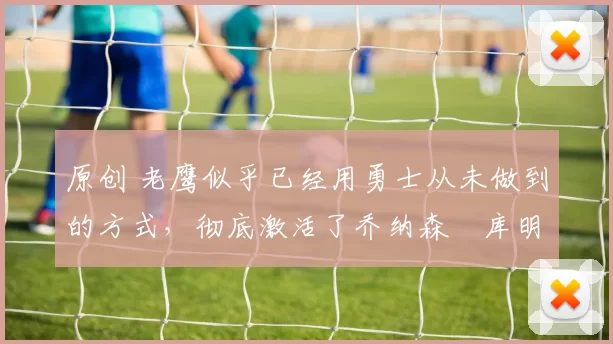 原创 老鹰似乎已经用勇士从未做到的方式，彻底激活了乔纳森・库明加