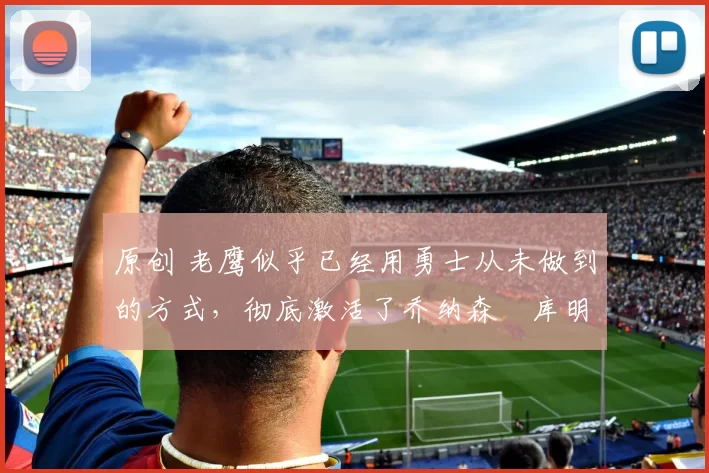 原创 老鹰似乎已经用勇士从未做到的方式，彻底激活了乔纳森・库明加