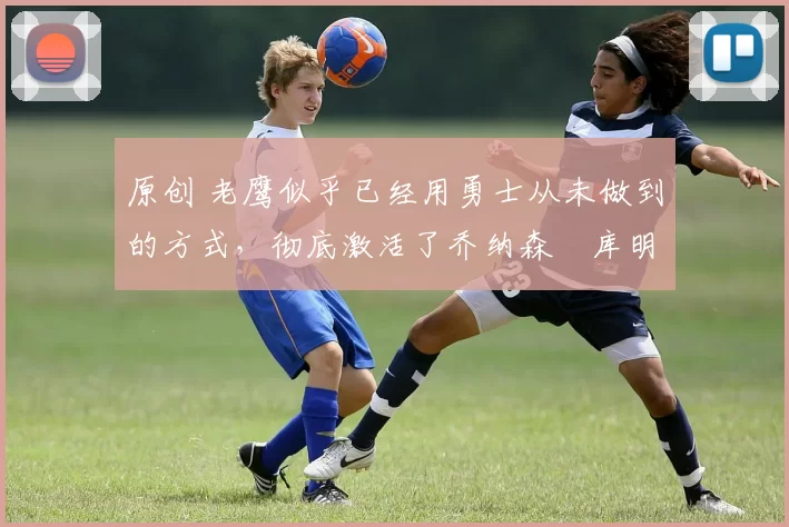 原创 老鹰似乎已经用勇士从未做到的方式,彻底激活了乔纳森・库明加