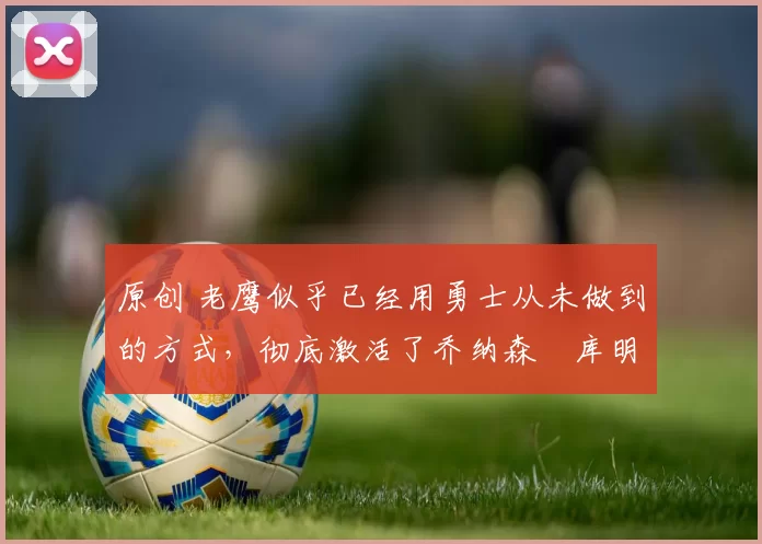 原创 老鹰似乎已经用勇士从未做到的方式，彻底激活了乔纳森・库明加