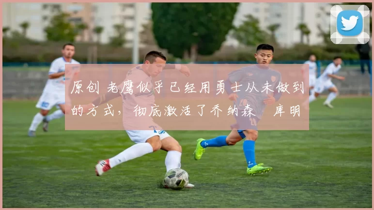 原创 老鹰似乎已经用勇士从未做到的方式,彻底激活了乔纳森・库明加