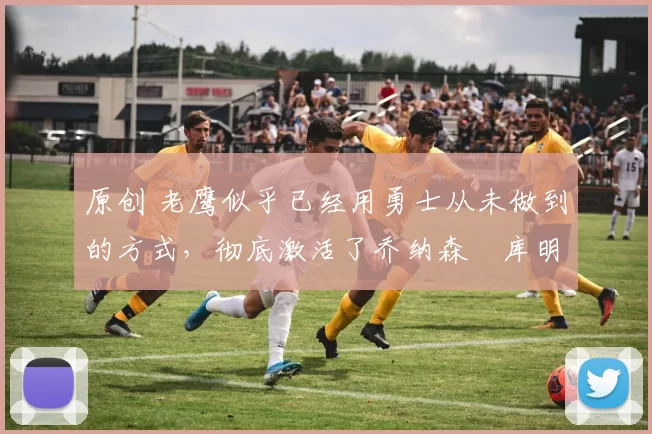 原创 老鹰似乎已经用勇士从未做到的方式，彻底激活了乔纳森・库明加