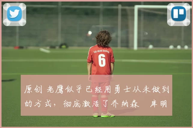 原创 老鹰似乎已经用勇士从未做到的方式，彻底激活了乔纳森・库明加