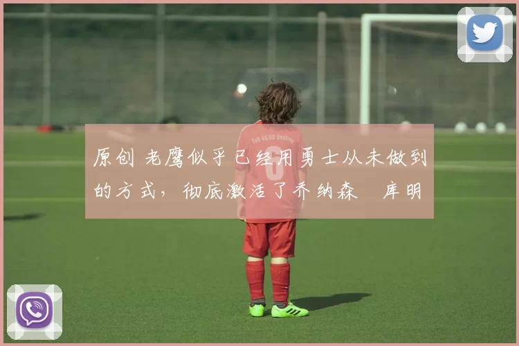 原创 老鹰似乎已经用勇士从未做到的方式,彻底激活了乔纳森・库明加