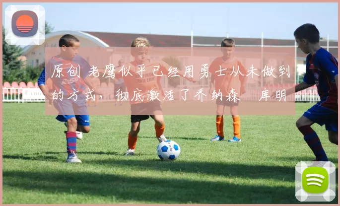 原创 老鹰似乎已经用勇士从未做到的方式，彻底激活了乔纳森・库明加