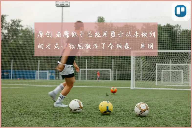 原创 老鹰似乎已经用勇士从未做到的方式，彻底激活了乔纳森・库明加