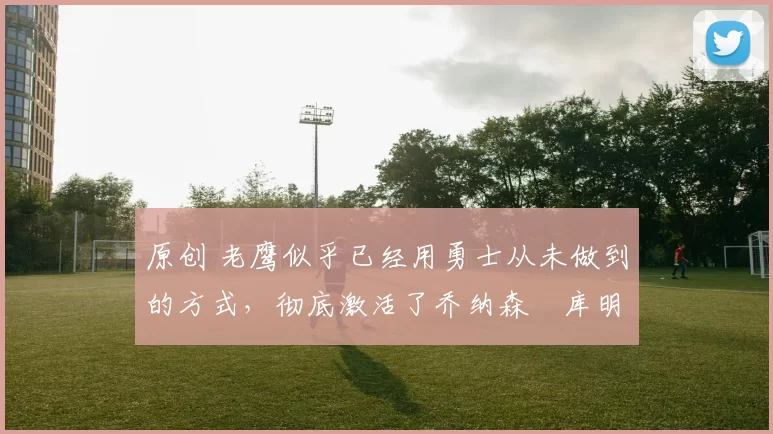 原创 老鹰似乎已经用勇士从未做到的方式，彻底激活了乔纳森・库明加