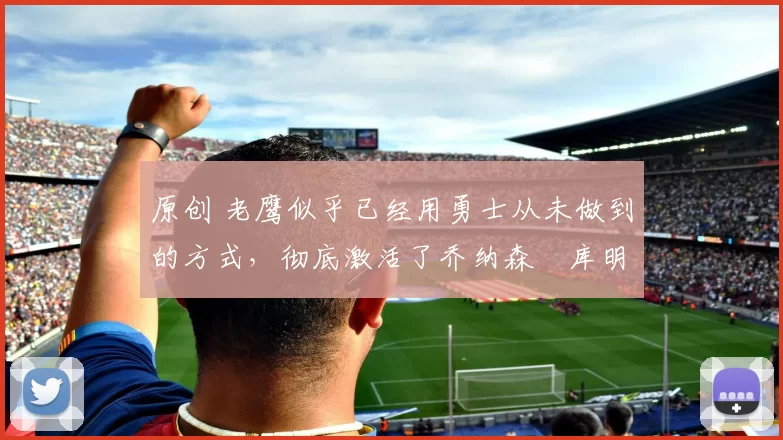 原创 老鹰似乎已经用勇士从未做到的方式,彻底激活了乔纳森・库明加