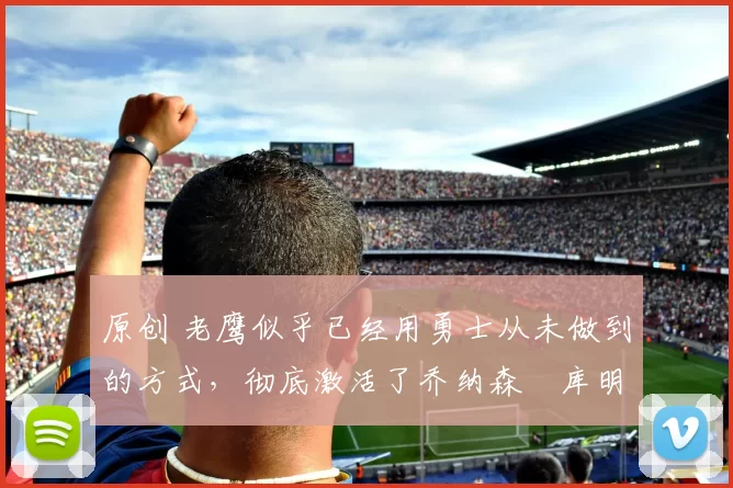 原创 老鹰似乎已经用勇士从未做到的方式，彻底激活了乔纳森・库明加