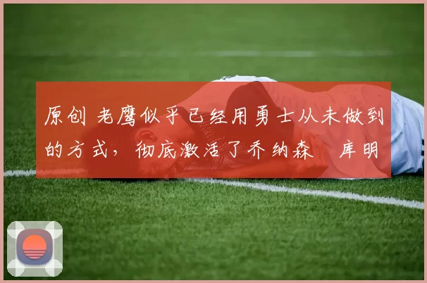 原创 老鹰似乎已经用勇士从未做到的方式，彻底激活了乔纳森・库明加