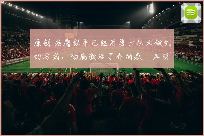 原创 老鹰似乎已经用勇士从未做到的方式，彻底激活了乔纳森・库明加