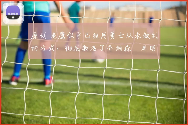 原创 老鹰似乎已经用勇士从未做到的方式，彻底激活了乔纳森・库明加