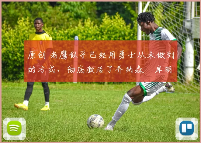 原创 老鹰似乎已经用勇士从未做到的方式，彻底激活了乔纳森・库明加