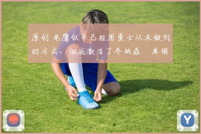 原创 老鹰似乎已经用勇士从未做到的方式，彻底激活了乔纳森・库明加