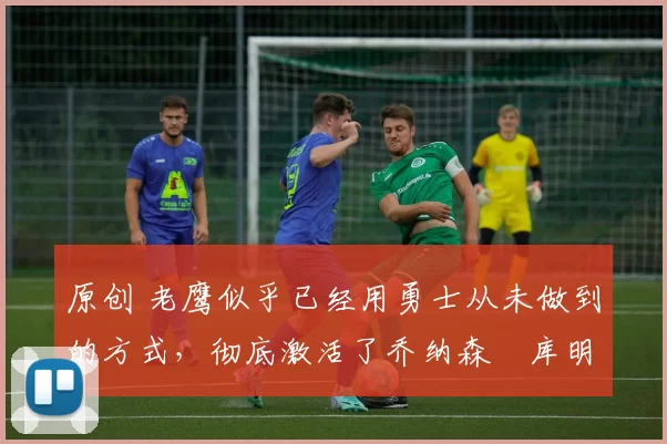 原创 老鹰似乎已经用勇士从未做到的方式,彻底激活了乔纳森・库明加
