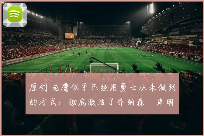 原创 老鹰似乎已经用勇士从未做到的方式，彻底激活了乔纳森・库明加