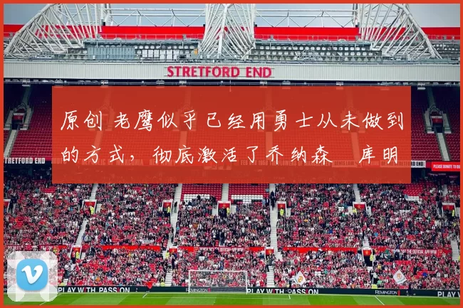 原创 老鹰似乎已经用勇士从未做到的方式，彻底激活了乔纳森・库明加