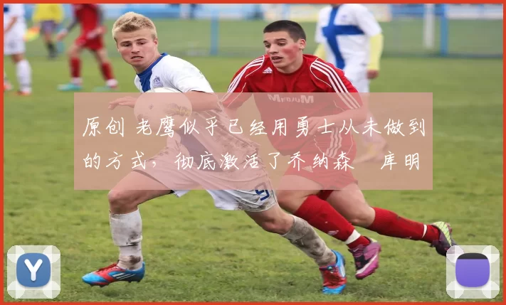 原创 老鹰似乎已经用勇士从未做到的方式，彻底激活了乔纳森・库明加