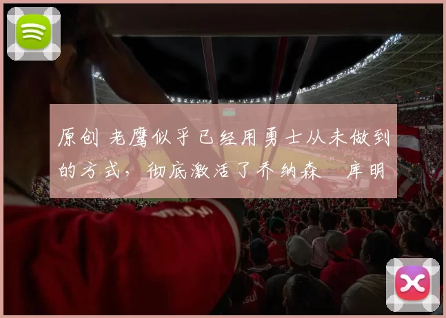 原创 老鹰似乎已经用勇士从未做到的方式,彻底激活了乔纳森・库明加