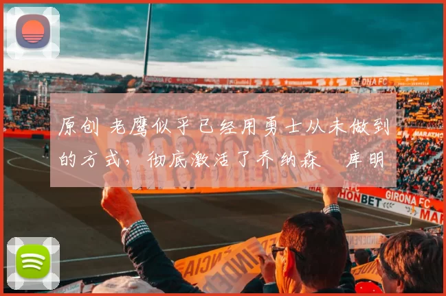 原创 老鹰似乎已经用勇士从未做到的方式，彻底激活了乔纳森・库明加
