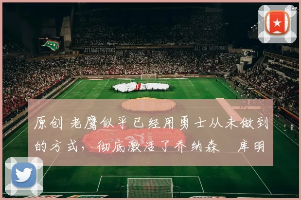 原创 老鹰似乎已经用勇士从未做到的方式，彻底激活了乔纳森・库明加