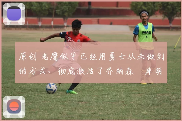 原创 老鹰似乎已经用勇士从未做到的方式,彻底激活了乔纳森・库明加