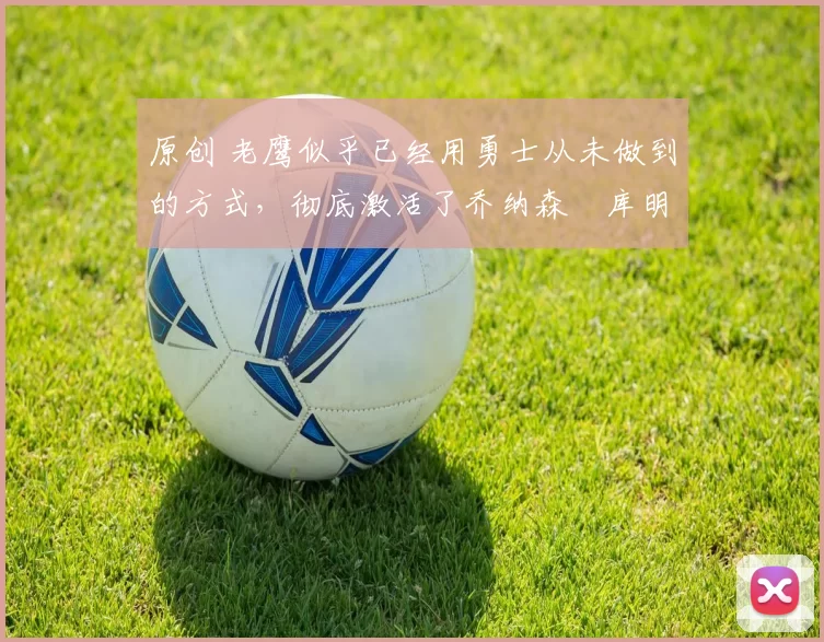 原创 老鹰似乎已经用勇士从未做到的方式，彻底激活了乔纳森・库明加