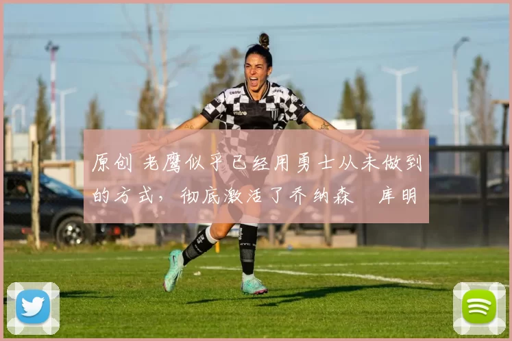 原创 老鹰似乎已经用勇士从未做到的方式,彻底激活了乔纳森・库明加