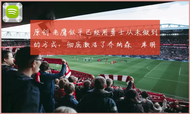 原创 老鹰似乎已经用勇士从未做到的方式，彻底激活了乔纳森・库明加