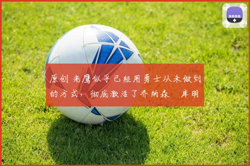 原创 老鹰似乎已经用勇士从未做到的方式，彻底激活了乔纳森・库明加