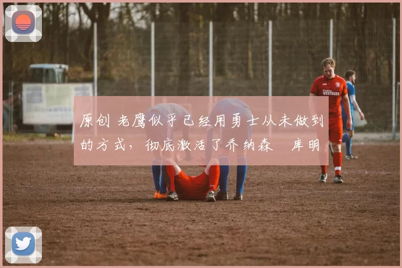 原创 老鹰似乎已经用勇士从未做到的方式,彻底激活了乔纳森・库明加