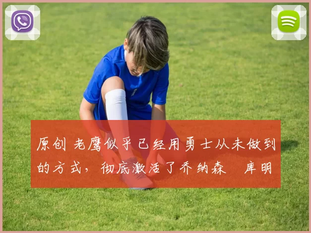 原创 老鹰似乎已经用勇士从未做到的方式，彻底激活了乔纳森・库明加