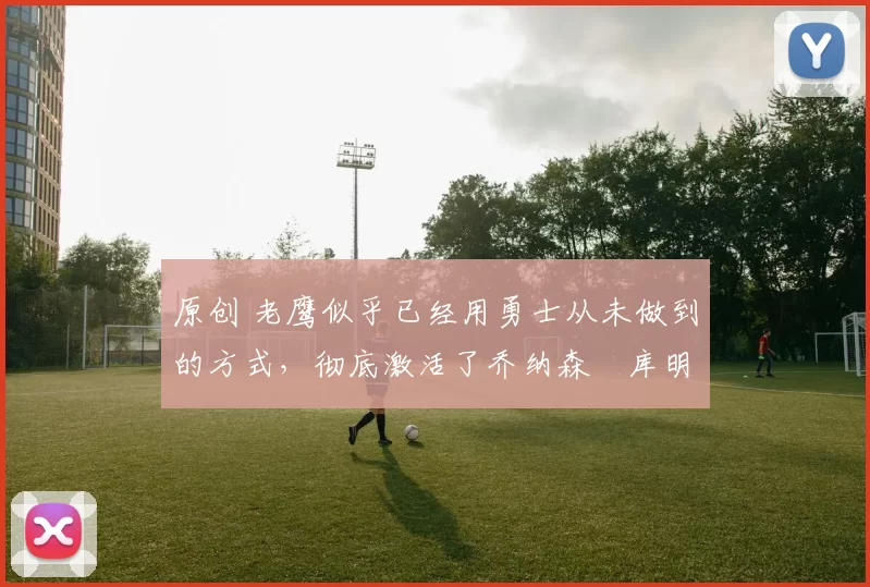 原创 老鹰似乎已经用勇士从未做到的方式，彻底激活了乔纳森・库明加