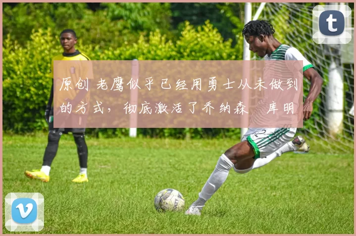 原创 老鹰似乎已经用勇士从未做到的方式,彻底激活了乔纳森・库明加