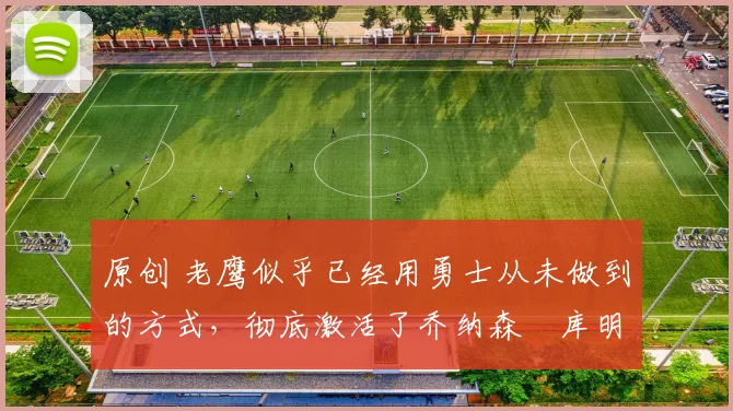 原创 老鹰似乎已经用勇士从未做到的方式，彻底激活了乔纳森・库明加