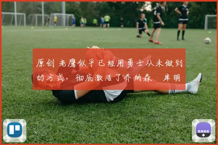 原创 老鹰似乎已经用勇士从未做到的方式，彻底激活了乔纳森・库明加