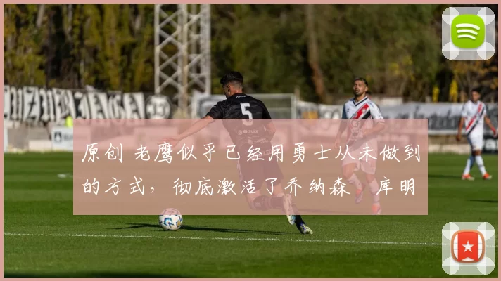 原创 老鹰似乎已经用勇士从未做到的方式,彻底激活了乔纳森・库明加