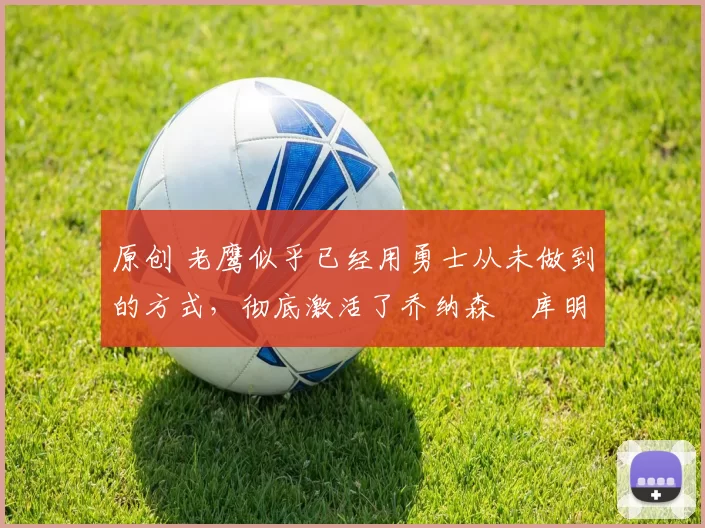 原创 老鹰似乎已经用勇士从未做到的方式,彻底激活了乔纳森・库明加