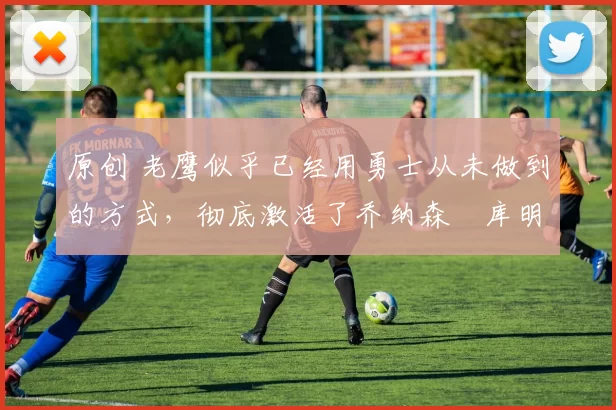 原创 老鹰似乎已经用勇士从未做到的方式,彻底激活了乔纳森・库明加