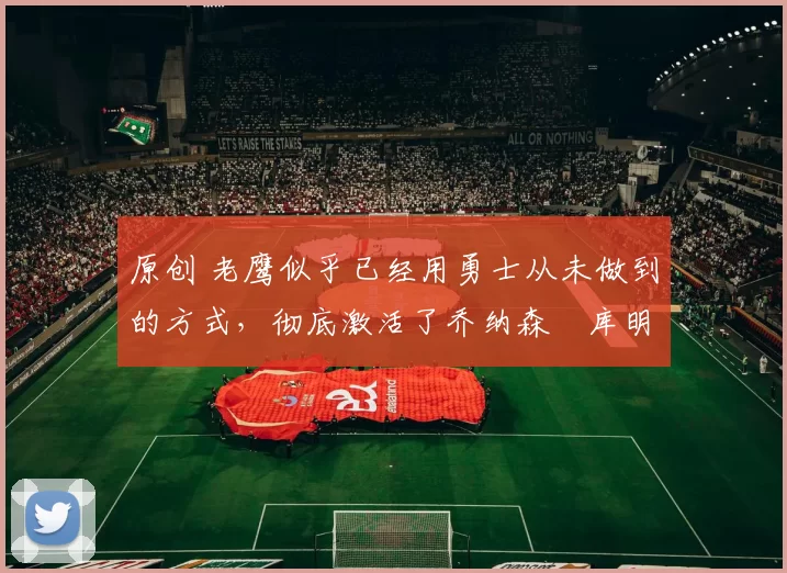 原创 老鹰似乎已经用勇士从未做到的方式,彻底激活了乔纳森・库明加