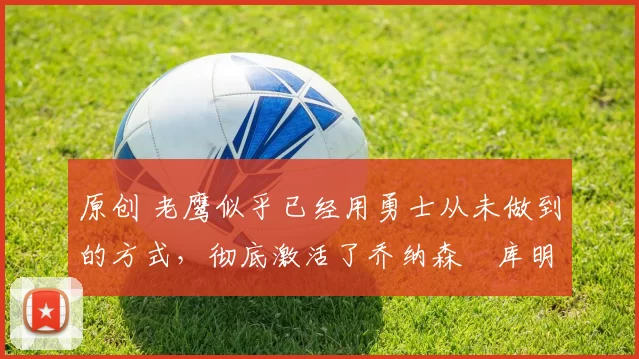 原创 老鹰似乎已经用勇士从未做到的方式,彻底激活了乔纳森・库明加