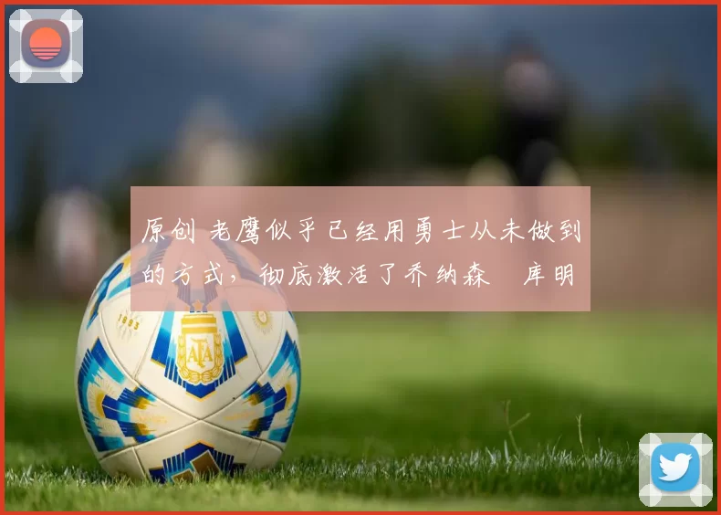 原创 老鹰似乎已经用勇士从未做到的方式，彻底激活了乔纳森・库明加